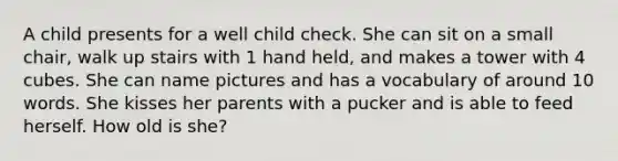 A child presents for a well child check. She can sit on a small chair, walk up stairs with 1 hand held, and makes a tower with 4 cubes. She can name pictures and has a vocabulary of around 10 words. She kisses her parents with a pucker and is able to feed herself. How old is she?