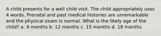 A child presents for a well child visit. The child appropriately uses 4 words. Prenatal and past medical histories are unremarkable and the physical exam is normal. What is the likely age of the child? a. 9 months b. 12 months c. 15 months d. 18 months