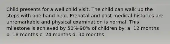 Child presents for a well child visit. The child can walk up the steps with one hand held. Prenatal and past medical histories are unremarkable and physical examination is normal. This milestone is achieved by 50%-90% of children by: a. 12 months b. 18 months c. 24 months d. 30 months