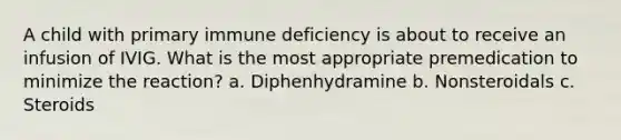 A child with primary immune deficiency is about to receive an infusion of IVIG. What is the most appropriate premedication to minimize the reaction? a. Diphenhydramine b. Nonsteroidals c. Steroids