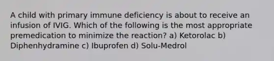 A child with primary immune deficiency is about to receive an infusion of IVIG. Which of the following is the most appropriate premedication to minimize the reaction? a) Ketorolac b) Diphenhydramine c) Ibuprofen d) Solu-Medrol