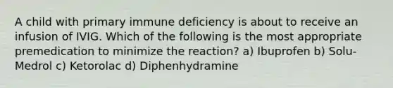 A child with primary immune deficiency is about to receive an infusion of IVIG. Which of the following is the most appropriate premedication to minimize the reaction? a) Ibuprofen b) Solu-Medrol c) Ketorolac d) Diphenhydramine