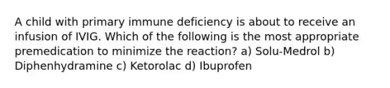 A child with primary immune deficiency is about to receive an infusion of IVIG. Which of the following is the most appropriate premedication to minimize the reaction? a) Solu-Medrol b) Diphenhydramine c) Ketorolac d) Ibuprofen