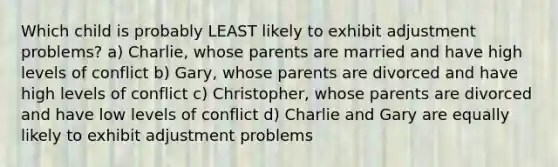 Which child is probably LEAST likely to exhibit adjustment problems? a) Charlie, whose parents are married and have high levels of conflict b) Gary, whose parents are divorced and have high levels of conflict c) Christopher, whose parents are divorced and have low levels of conflict d) Charlie and Gary are equally likely to exhibit adjustment problems