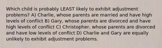 Which child is probably LEAST likely to exhibit adjustment problems? A) Charlie, whose parents are married and have high levels of conflict B) Gary, whose parents are divorced and have high levels of conflict C) Christopher, whose parents are divorced and have low levels of conflict D) Charlie and Gary are equally unlikely to exhibit adjustment problems.