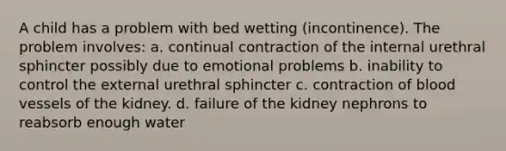 A child has a problem with bed wetting (incontinence). The problem involves: a. continual contraction of the internal urethral sphincter possibly due to emotional problems b. inability to control the external urethral sphincter c. contraction of <a href='https://www.questionai.com/knowledge/kZJ3mNKN7P-blood-vessels' class='anchor-knowledge'>blood vessels</a> of the kidney. d. failure of the kidney nephrons to reabsorb enough water