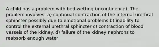 A child has a problem with bed wetting (incontinence). The problem involves: a) continual contraction of the internal urethral sphincter possibly due to emotional problems b) inability to control the external urethral sphincter c) contraction of blood vessels of the kidney. d) failure of the kidney nephrons to reabsorb enough water