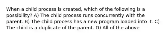 When a child process is created, which of the following is a possibility? A) The child process runs concurrently with the parent. B) The child process has a new program loaded into it. C) The child is a duplicate of the parent. D) All of the above