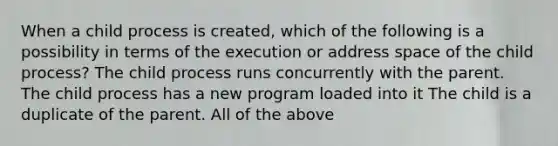 When a child process is created, which of the following is a possibility in terms of the execution or address space of the child process? The child process runs concurrently with the parent. The child process has a new program loaded into it The child is a duplicate of the parent. All of the above