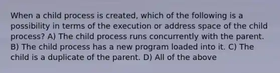 When a child process is created, which of the following is a possibility in terms of the execution or address space of the child process? A) The child process runs concurrently with the parent. B) The child process has a new program loaded into it. C) The child is a duplicate of the parent. D) All of the above