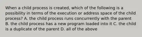 When a child process is created, which of the following is a possibility in terms of the execution or address space of the child process? A. the child process runs concurrently with the parent B. the child process has a new program loaded into it C. the child is a duplicate of the parent D. all of the above