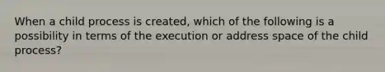 When a child process is created, which of the following is a possibility in terms of the execution or address space of the child process?