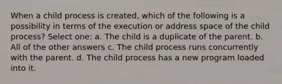 When a child process is created, which of the following is a possibility in terms of the execution or address space of the child process? Select one: a. The child is a duplicate of the parent. b. All of the other answers c. The child process runs concurrently with the parent. d. The child process has a new program loaded into it.