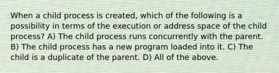 When a child process is created, which of the following is a possibility in terms of the execution or address space of the child process? A) The child process runs concurrently with the parent. B) The child process has a new program loaded into it. C) The child is a duplicate of the parent. D) All of the above.