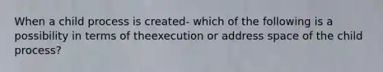 When a child process is created- which of the following is a possibility in terms of theexecution or address space of the child process?