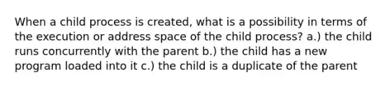 When a child process is created, what is a possibility in terms of the execution or address space of the child process? a.) the child runs concurrently with the parent b.) the child has a new program loaded into it c.) the child is a duplicate of the parent