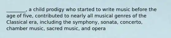 ________, a child prodigy who started to write music before the age of five, contributed to nearly all musical genres of the Classical era, including the symphony, sonata, concerto, chamber music, sacred music, and opera