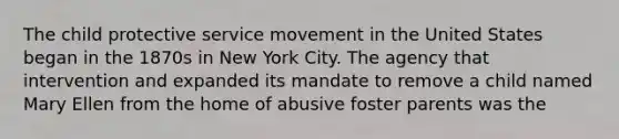 The child protective service movement in the United States began in the 1870s in New York City. The agency that intervention and expanded its mandate to remove a child named Mary Ellen from the home of abusive foster parents was the