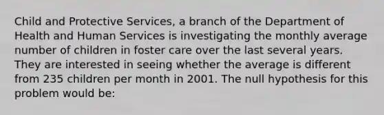 Child and Protective Services, a branch of the Department of Health and Human Services is investigating the monthly average number of children in foster care over the last several years. They are interested in seeing whether the average is different from 235 children per month in 2001. The null hypothesis for this problem would be: