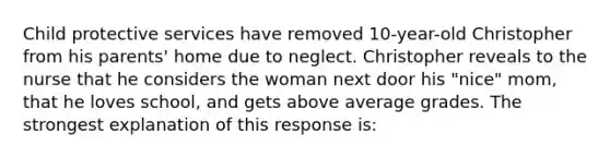 Child protective services have removed 10-year-old Christopher from his parents' home due to neglect. Christopher reveals to the nurse that he considers the woman next door his "nice" mom, that he loves school, and gets above average grades. The strongest explanation of this response is: