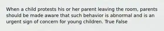 When a child protests his or her parent leaving the room, parents should be made aware that such behavior is abnormal and is an urgent sign of concern for young children. True False