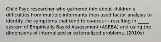 Child Psyc researcher who gathered info about children's difficulties from multiple informants then used factor analysis to identify the symptoms that tend to co-occur - resulting in _____ system of Empirically Based Assessment (ASEBA) and using the dimensions of internalized or externalized problems. (2010s)