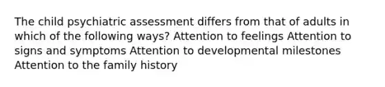 The child psychiatric assessment differs from that of adults in which of the following ways? Attention to feelings Attention to signs and symptoms Attention to developmental milestones Attention to the family history