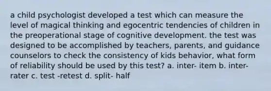 a child psychologist developed a test which can measure the level of magical thinking and egocentric tendencies of children in the preoperational stage of cognitive development. the test was designed to be accomplished by teachers, parents, and guidance counselors to check the consistency of kids behavior, what form of reliability should be used by this test? a. inter- item b. inter- rater c. test -retest d. split- half