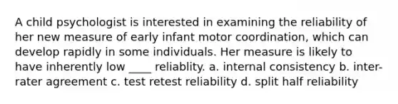 A child psychologist is interested in examining the reliability of her new measure of early infant motor coordination, which can develop rapidly in some individuals. Her measure is likely to have inherently low ____ reliablity. a. internal consistency b. inter-rater agreement c. test retest reliability d. split half reliability