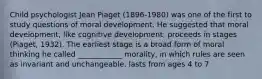 Child psychologist Jean Piaget (1896-1980) was one of the first to study questions of moral development. He suggested that moral development, like cognitive development, proceeds in stages (Piaget, 1932). The earliest stage is a broad form of moral thinking he called ____________ morality, in which rules are seen as invariant and unchangeable. lasts from ages 4 to 7