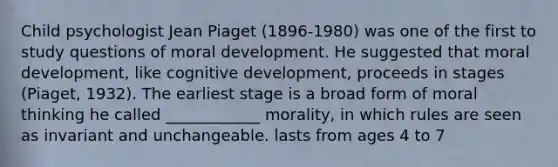 Child psychologist Jean Piaget (1896-1980) was one of the first to study questions of moral development. He suggested that moral development, like cognitive development, proceeds in stages (Piaget, 1932). The earliest stage is a broad form of moral thinking he called ____________ morality, in which rules are seen as invariant and unchangeable. lasts from ages 4 to 7