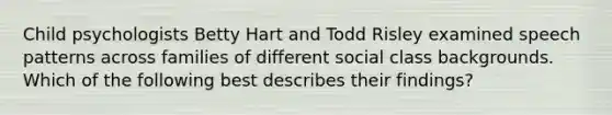 Child psychologists Betty Hart and Todd Risley examined speech patterns across families of different social class backgrounds. Which of the following best describes their findings?