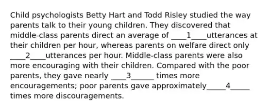 Child psychologists Betty Hart and Todd Risley studied the way parents talk to their young children. They discovered that middle-class parents direct an average of ____1____utterances at their children per hour, whereas parents on welfare direct only ____2____utterances per hour. Middle-class parents were also more encouraging with their children. Compared with the poor parents, they gave nearly ____3______ times more encouragements; poor parents gave approximately_____4_____ times more discouragements.