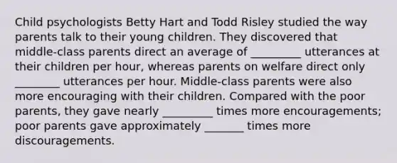 Child psychologists Betty Hart and Todd Risley studied the way parents talk to their young children. They discovered that middle-class parents direct an average of _________ utterances at their children per hour, whereas parents on welfare direct only ________ utterances per hour. Middle-class parents were also more encouraging with their children. Compared with the poor parents, they gave nearly _________ times more encouragements; poor parents gave approximately _______ times more discouragements.