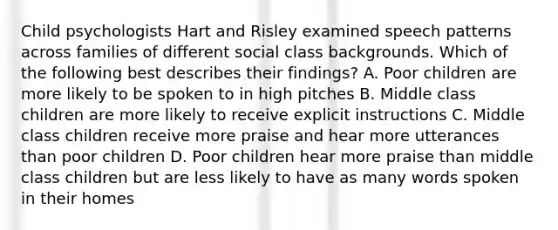 Child psychologists Hart and Risley examined speech patterns across families of different social class backgrounds. Which of the following best describes their findings? A. Poor children are more likely to be spoken to in high pitches B. Middle class children are more likely to receive explicit instructions C. Middle class children receive more praise and hear more utterances than poor children D. Poor children hear more praise than middle class children but are less likely to have as many words spoken in their homes