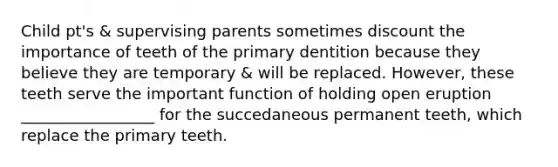 Child pt's & supervising parents sometimes discount the importance of teeth of the primary dentition because they believe they are temporary & will be replaced. However, these teeth serve the important function of holding open eruption _________________ for the succedaneous permanent teeth, which replace the primary teeth.