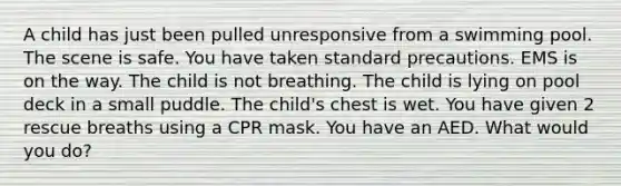 A child has just been pulled unresponsive from a swimming pool. The scene is safe. You have taken standard precautions. EMS is on the way. The child is not breathing. The child is lying on pool deck in a small puddle. The child's chest is wet. You have given 2 rescue breaths using a CPR mask. You have an AED. What would you do?