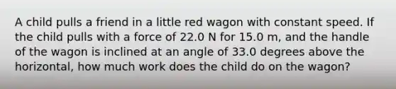 A child pulls a friend in a little red wagon with constant speed. If the child pulls with a force of 22.0 N for 15.0 m, and the handle of the wagon is inclined at an angle of 33.0 degrees above the horizontal, how much work does the child do on the wagon?