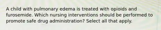 A child with pulmonary edema is treated with opioids and furosemide. Which nursing interventions should be performed to promote safe drug administration? Select all that apply.