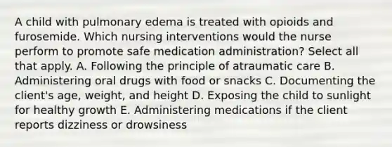 A child with pulmonary edema is treated with opioids and furosemide. Which nursing interventions would the nurse perform to promote safe medication administration? Select all that apply. A. Following the principle of atraumatic care B. Administering oral drugs with food or snacks C. Documenting the client's age, weight, and height D. Exposing the child to sunlight for healthy growth E. Administering medications if the client reports dizziness or drowsiness