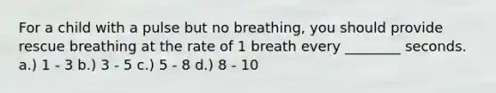 For a child with a pulse but no breathing, you should provide rescue breathing at the rate of 1 breath every ________ seconds. a.) 1 - 3 b.) 3 - 5 c.) 5 - 8 d.) 8 - 10