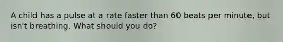 A child has a pulse at a rate faster than 60 beats per minute, but isn't breathing. What should you do?