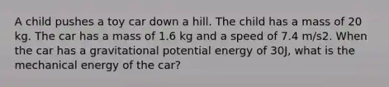 A child pushes a toy car down a hill. The child has a mass of 20 kg. The car has a mass of 1.6 kg and a speed of 7.4 m/s2. When the car has a gravitational potential energy of 30J, what is the mechanical energy of the car?