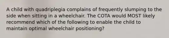 A child with quadriplegia complains of frequently slumping to the side when sitting in a wheelchair. The COTA would MOST likely recommend which of the following to enable the child to maintain optimal wheelchair positioning?