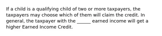 If a child is a qualifying child of two or more taxpayers, the taxpayers may choose which of them will claim the credit. In general, the taxpayer with the ______ earned income will get a higher Earned Income Credit.