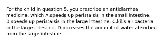 For the child in question 5, you prescribe an antidiarrhea medicine, which A.speeds up peristalsis in the small intestine. B.speeds up peristalsis in the large intestine. C.kills all bacteria in the large intestine. D.increases the amount of water absorbed from the large intestine.