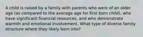 A child is raised by a family with parents who were of an older age (as compared to the average age for first born child), who have significant financial resources, and who demonstrate warmth and emotional involvement. What type of diverse family structure where they likely born into?