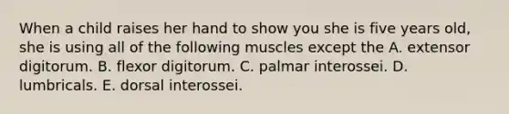 When a child raises her hand to show you she is five years old, she is using all of the following muscles except the A. extensor digitorum. B. flexor digitorum. C. palmar interossei. D. lumbricals. E. dorsal interossei.