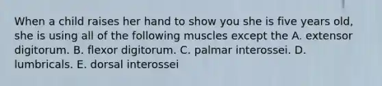 When a child raises her hand to show you she is five years old, she is using all of the following muscles except the A. extensor digitorum. B. flexor digitorum. C. palmar interossei. D. lumbricals. E. dorsal interossei