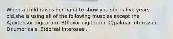 When a child raises her hand to show you she is five years old,she is using all of the following muscles except the A)extensor digitorum. B)flexor digitorum. C)palmar interossei. D)lumbricals. E)dorsal interossei.